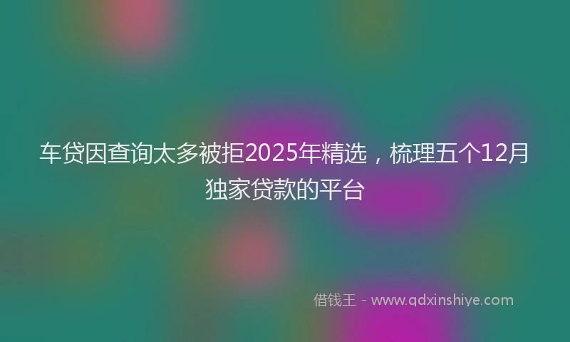 车贷因查询太多被拒2025年精选，梳理五个12月独家贷款的平台