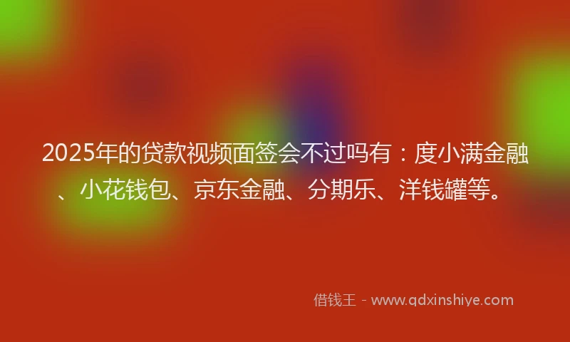 2025年的贷款视频面签会不过吗有：度小满金融、小花钱包、京东金融、分期乐、洋钱罐等。