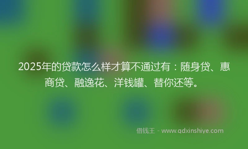 2025年的贷款怎么样才算不通过有：随身贷、惠商贷、融逸花、洋钱罐、替你还等。
