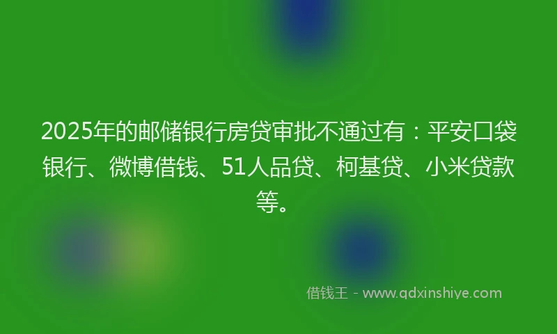 2025年的邮储银行房贷审批不通过有：平安口袋银行、微博借钱、51人品贷、柯基贷、小米贷款等。