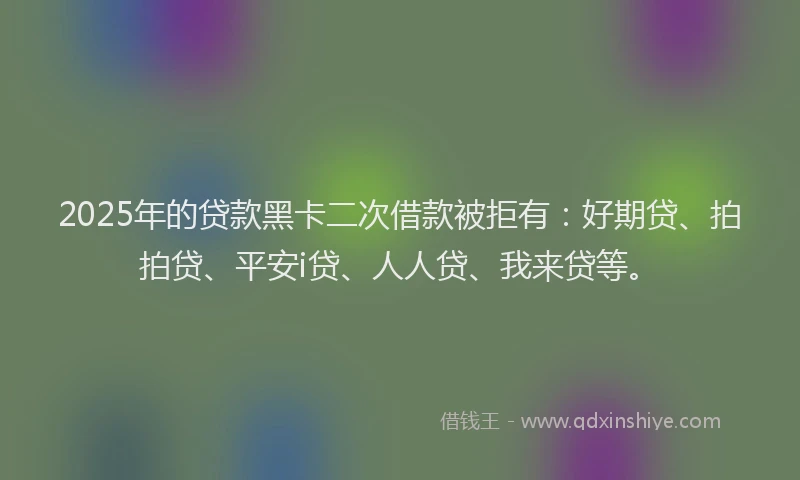 2025年的贷款黑卡二次借款被拒有：好期贷、拍拍贷、平安i贷、人人贷、我来贷等。