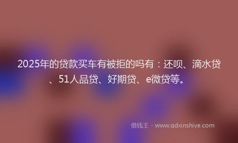 2025年的贷款买车有被拒的吗有：还呗、滴水贷、51人品贷、好期贷、e微贷等。