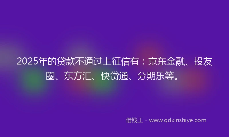 2025年的贷款不通过上征信有：京东金融、投友圈、东方汇、快贷通、分期乐等。