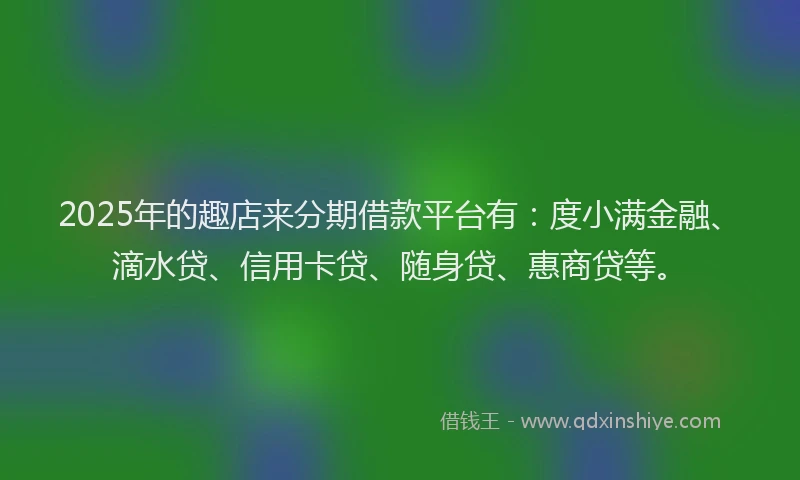 2025年的趣店来分期借款平台有：度小满金融、滴水贷、信用卡贷、随身贷、惠商贷等。