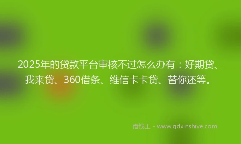 2025年的贷款平台审核不过怎么办有：好期贷、我来贷、360借条、维信卡卡贷、替你还等。