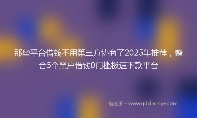 那些平台借钱不用第三方协商了2025年推荐，整合5个黑户借钱0门槛极速下款平台