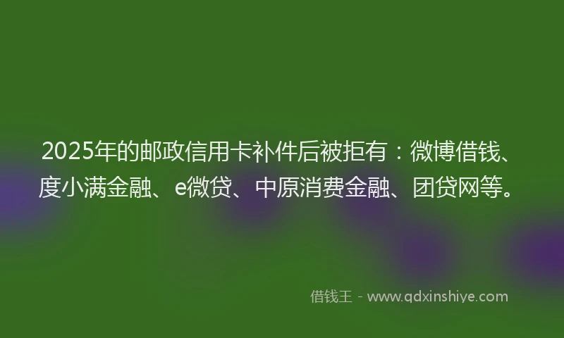 2025年的邮政信用卡补件后被拒有：微博借钱、度小满金融、e微贷、中原消费金融、团贷网等。