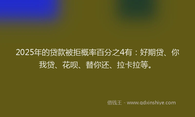 2025年的贷款被拒概率百分之4有：好期贷、你我贷、花呗、替你还、拉卡拉等。