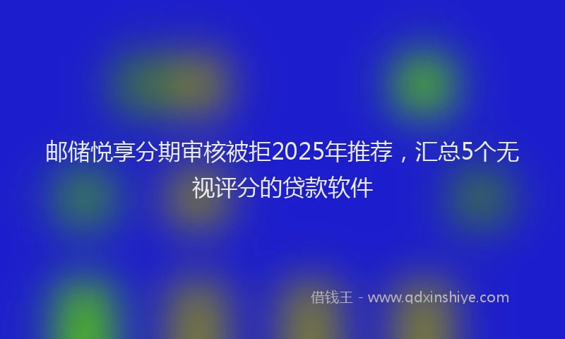 邮储悦享分期审核被拒2025年推荐，汇总5个无视评分的贷款软件