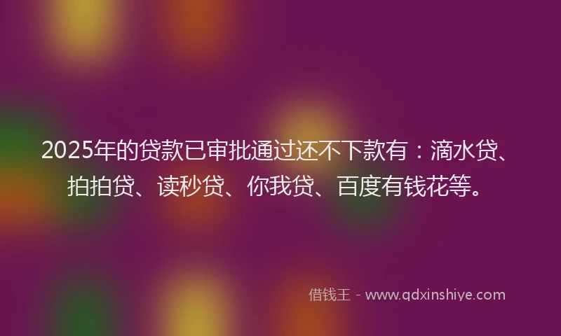 2025年的贷款已审批通过还不下款有：滴水贷、拍拍贷、读秒贷、你我贷、百度有钱花等。