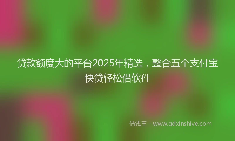 贷款额度大的平台2025年精选，整合五个支付宝快贷轻松借软件