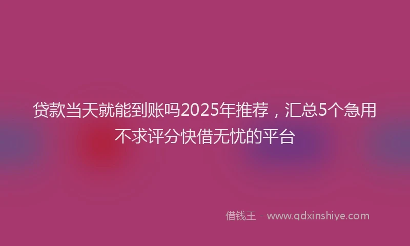 贷款当天就能到账吗2025年推荐，汇总5个急用不求评分快借无忧的平台