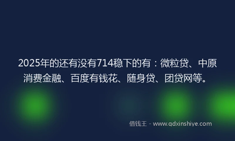 2025年的还有没有714稳下的有：微粒贷、中原消费金融、百度有钱花、随身贷、团贷网等。