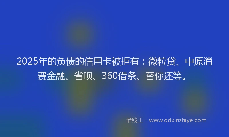 2025年的负债的信用卡被拒有：微粒贷、中原消费金融、省呗、360借条、替你还等。