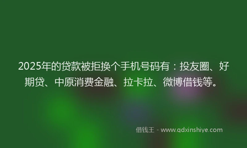 2025年的贷款被拒换个手机号码有：投友圈、好期贷、中原消费金融、拉卡拉、微博借钱等。