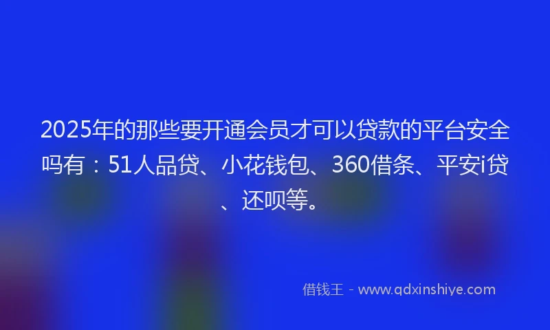 2025年的那些要开通会员才可以贷款的平台安全吗有：51人品贷、小花钱包、360借条、平安i贷、还呗等。