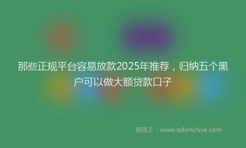 那些正规平台容易放款2025年推荐，归纳五个黑户可以做大额贷款口子