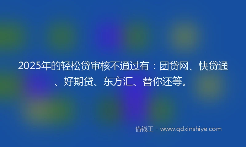 2025年的轻松贷审核不通过有：团贷网、快贷通、好期贷、东方汇、替你还等。