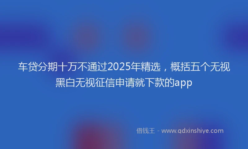 车贷分期十万不通过2025年精选，概括五个无视黑白无视征信申请就下款的app