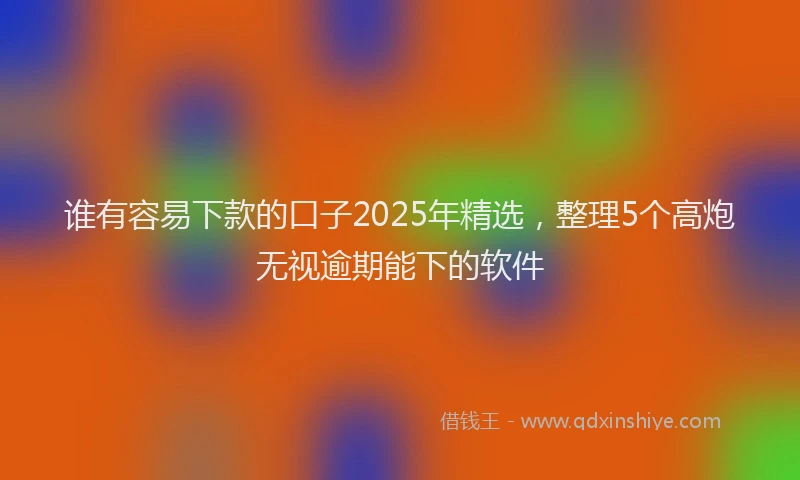 谁有容易下款的口子2025年精选，整理5个高炮无视逾期能下的软件