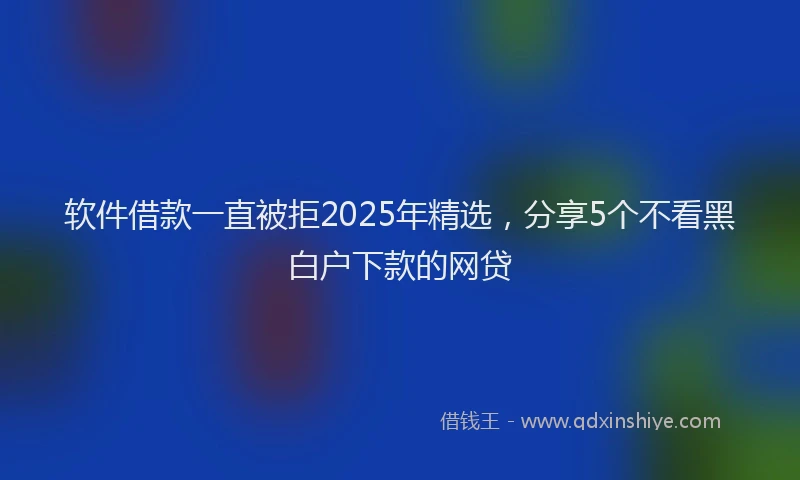 软件借款一直被拒2025年精选，分享5个不看黑白户下款的网贷