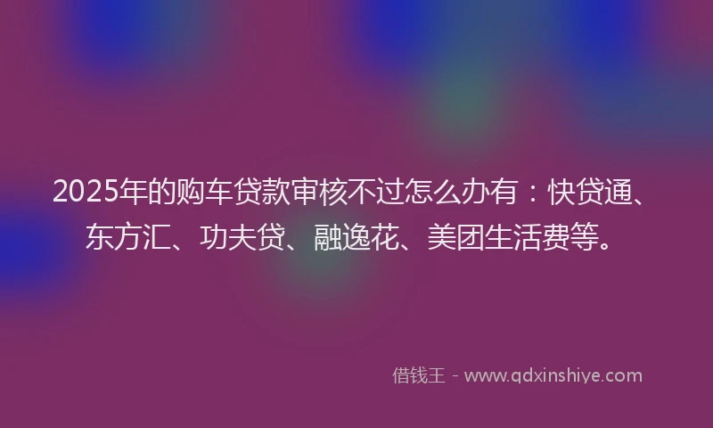 2025年的购车贷款审核不过怎么办有：快贷通、东方汇、功夫贷、融逸花、美团生活费等。