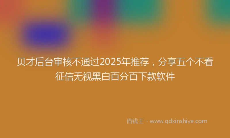 贝才后台审核不通过2025年推荐，分享五个不看征信无视黑白百分百下款软件