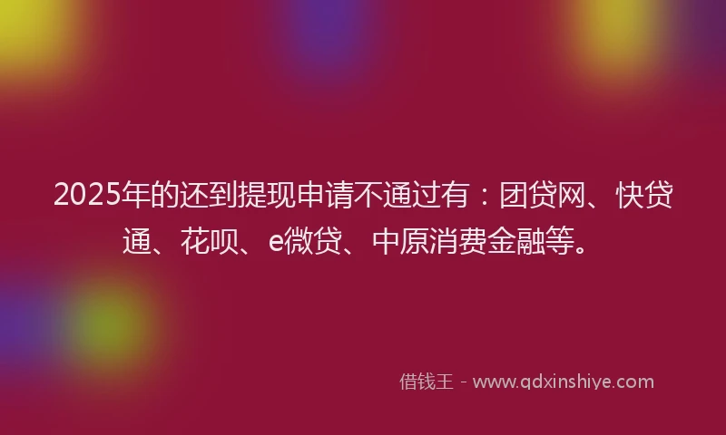 2025年的还到提现申请不通过有：团贷网、快贷通、花呗、e微贷、中原消费金融等。
