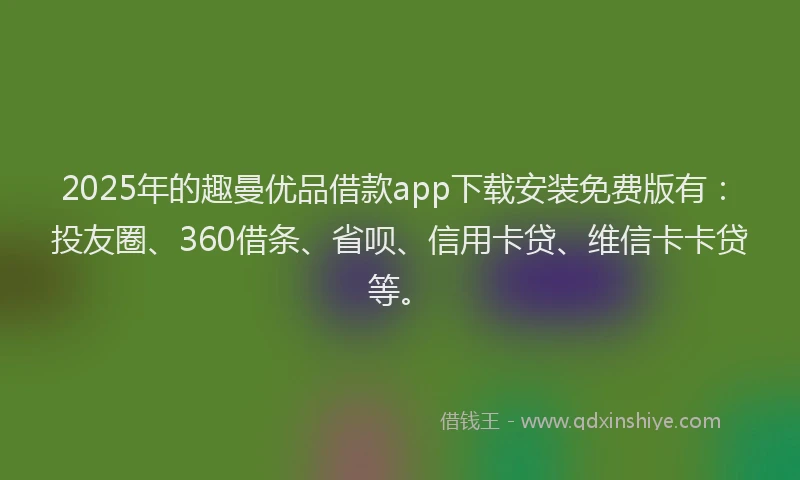 2025年的趣曼优品借款app下载安装免费版有：投友圈、360借条、省呗、信用卡贷、维信卡卡贷等。