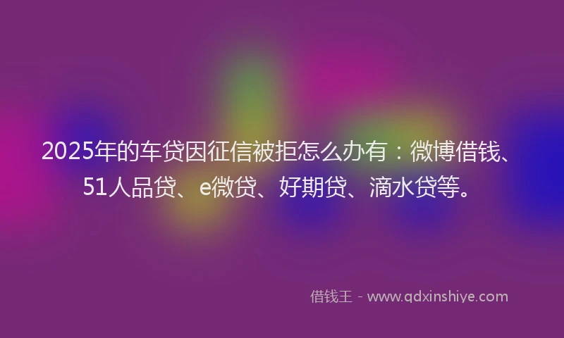 2025年的车贷因征信被拒怎么办有：微博借钱、51人品贷、e微贷、好期贷、滴水贷等。