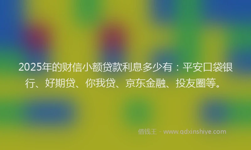 2025年的财信小额贷款利息多少有：平安口袋银行、好期贷、你我贷、京东金融、投友圈等。