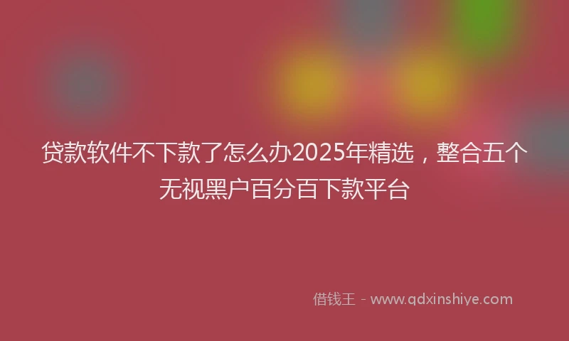 贷款软件不下款了怎么办2025年精选，整合五个无视黑户百分百下款平台