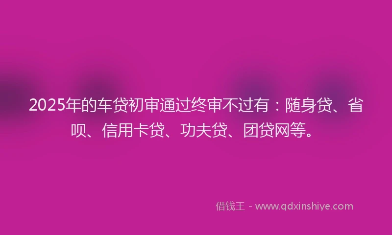 2025年的车贷初审通过终审不过有：随身贷、省呗、信用卡贷、功夫贷、团贷网等。
