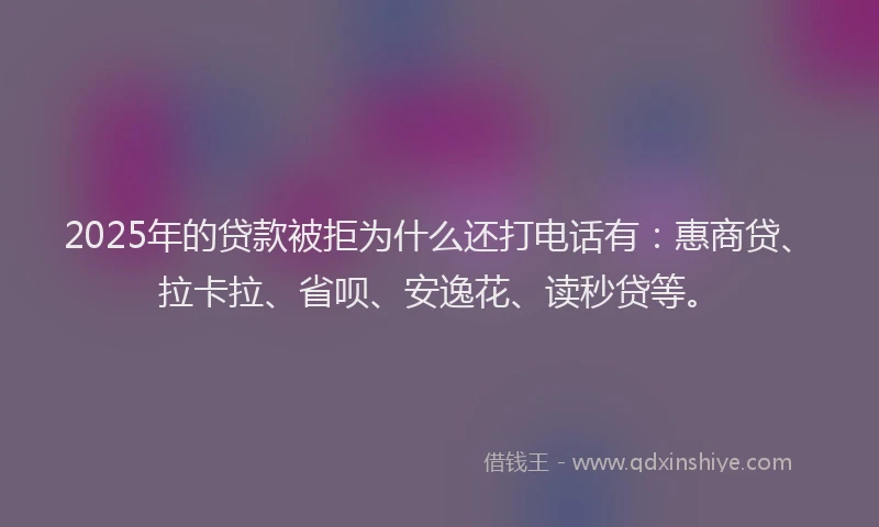 2025年的贷款被拒为什么还打电话有：惠商贷、拉卡拉、省呗、安逸花、读秒贷等。