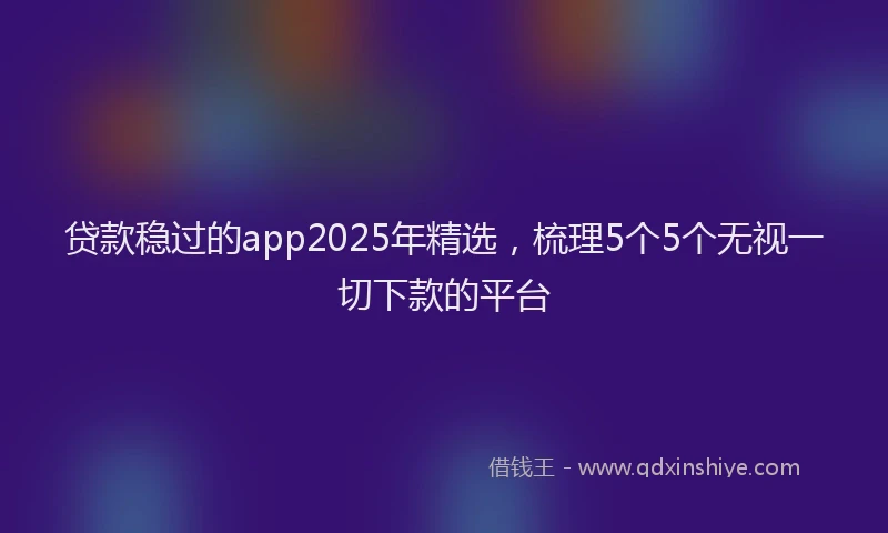 贷款稳过的app2025年精选，梳理5个5个无视一切下款的平台