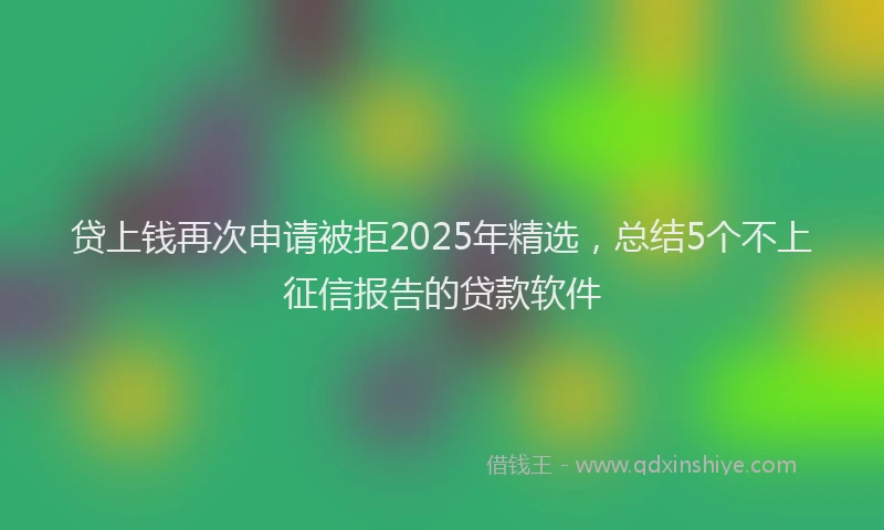 贷上钱再次申请被拒2025年精选，总结5个不上征信报告的贷款软件