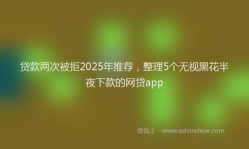 贷款两次被拒2025年推荐，整理5个无视黑花半夜下款的网贷app