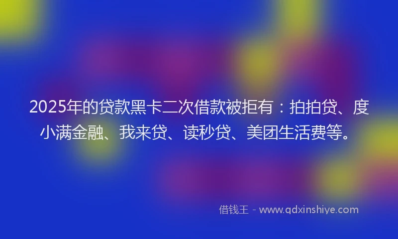 2025年的贷款黑卡二次借款被拒有：拍拍贷、度小满金融、我来贷、读秒贷、美团生活费等。