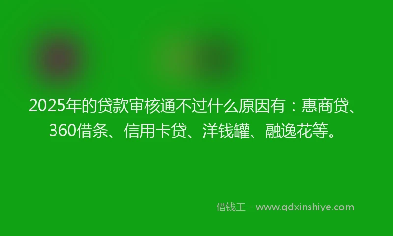 2025年的贷款审核通不过什么原因有：惠商贷、360借条、信用卡贷、洋钱罐、融逸花等。