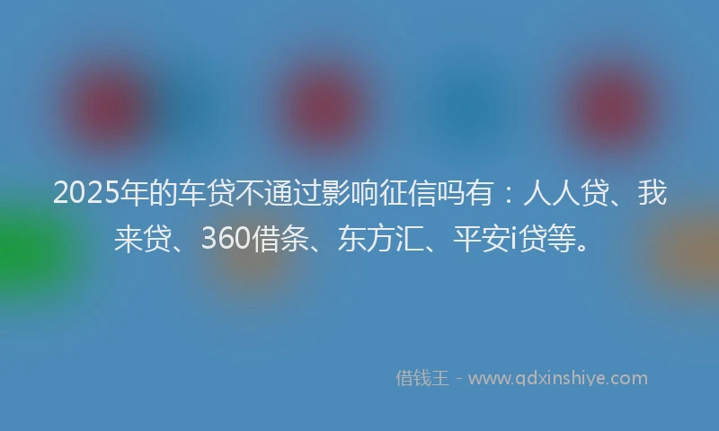 2025年的车贷不通过影响征信吗有：人人贷、我来贷、360借条、东方汇、平安i贷等。