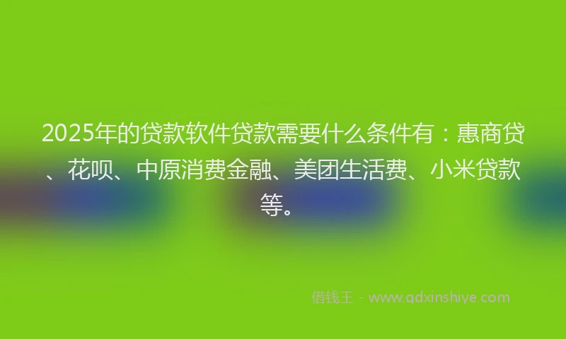 2025年的贷款软件贷款需要什么条件有：惠商贷、花呗、中原消费金融、美团生活费、小米贷款等。