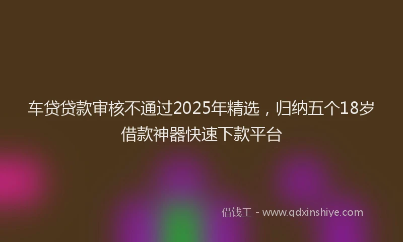 车贷贷款审核不通过2025年精选，归纳五个18岁借款神器快速下款平台