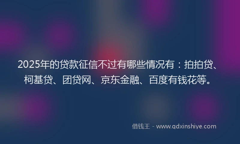 2025年的贷款征信不过有哪些情况有：拍拍贷、柯基贷、团贷网、京东金融、百度有钱花等。