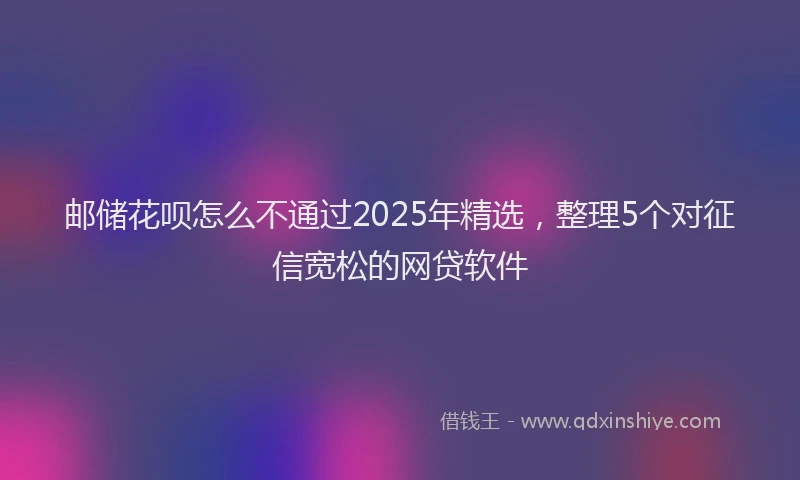 邮储花呗怎么不通过2025年精选，整理5个对征信宽松的网贷软件