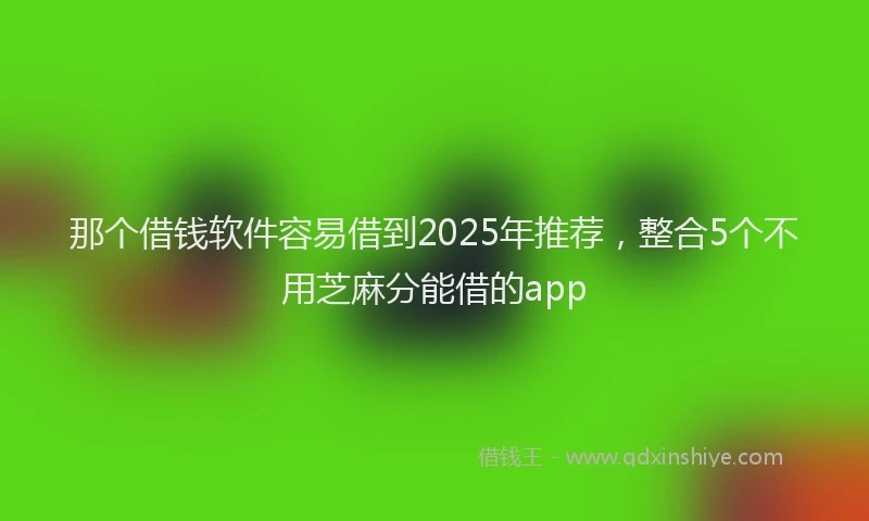 那个借钱软件容易借到2025年推荐，整合5个不用芝麻分能借的app