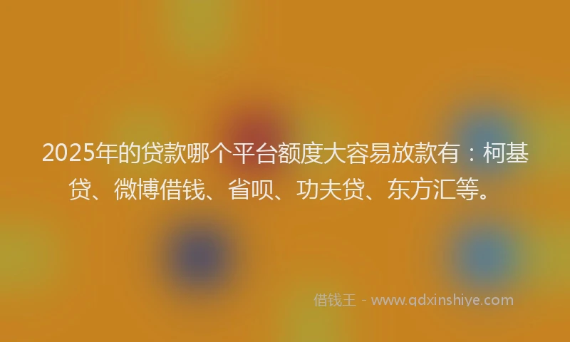 2025年的贷款哪个平台额度大容易放款有：柯基贷、微博借钱、省呗、功夫贷、东方汇等。