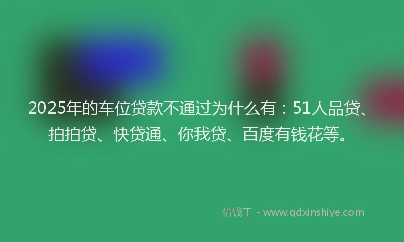 2025年的车位贷款不通过为什么有：51人品贷、拍拍贷、快贷通、你我贷、百度有钱花等。