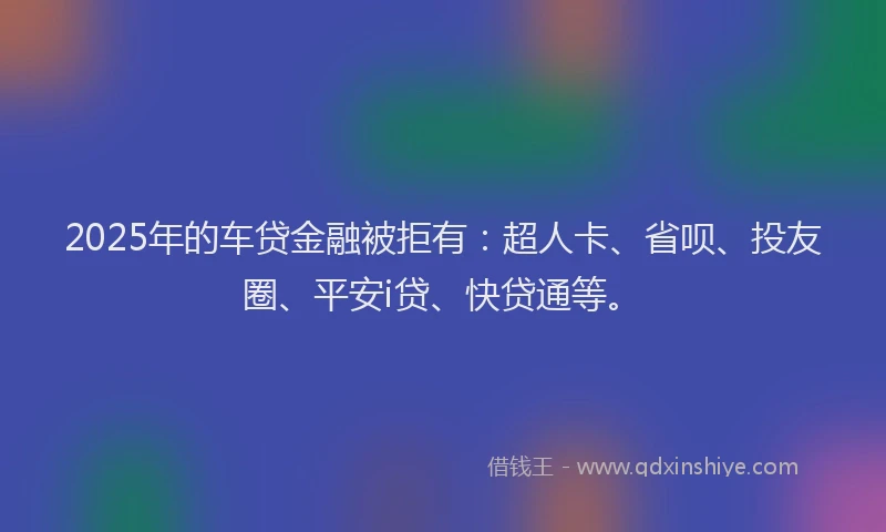 2025年的车贷金融被拒有：超人卡、省呗、投友圈、平安i贷、快贷通等。