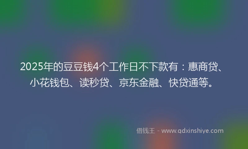 2025年的豆豆钱4个工作日不下款有：惠商贷、小花钱包、读秒贷、京东金融、快贷通等。