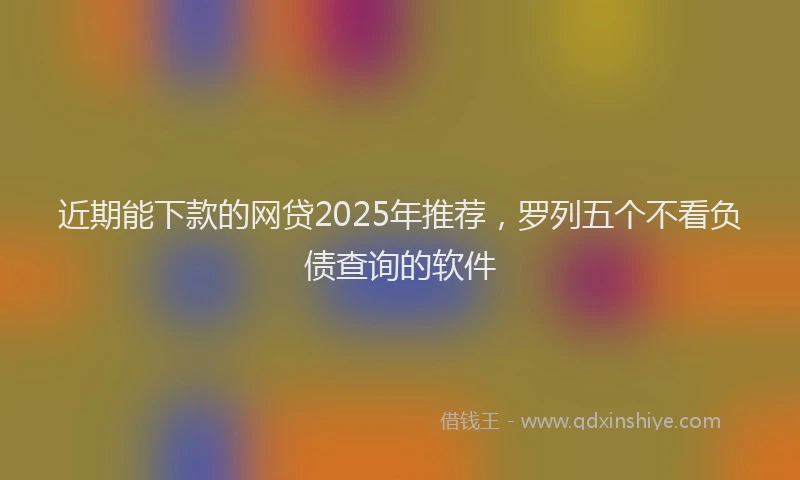 近期能下款的网贷2025年推荐，罗列五个不看负债查询的软件